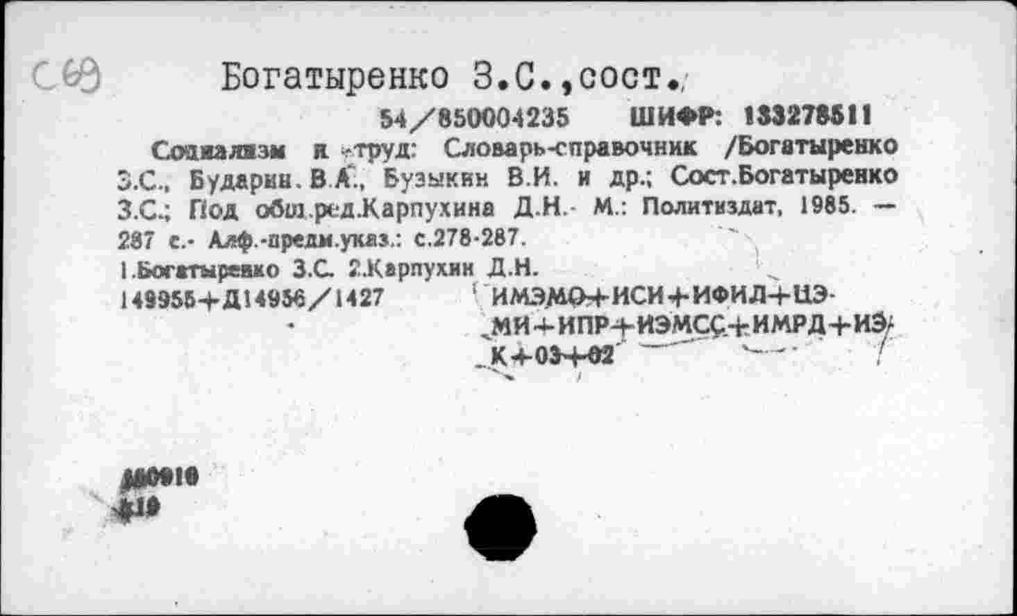 ﻿Богатыренко 3. С., сост
54/850004235 ШИФР: 183278511
Соашявзм я -труд: Словарь-справочник /Богатыренко З.С.. Бударин. В А‘, Бузыкин В.И. и др.; Сост.Богатыренко З.С.; Под обШ-ред-Карпухина Д.Н.- М.: Политиздат, 1985. — 287 с.- Алф.-иредм.указ.: с.278-287.
1 Богггыревмо З.С. 2-Карпухин Д.Н.
149958+Д14956/1427	‘ ИМЭМО4-ИСИ4-ИФИД4-ЦЭ-
'МИ-ИПР-+-ИЭМСС-гИМРД4-ИЭ-. К 4-034-02	' '—■■	/
ДО18